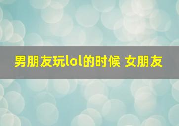 男朋友玩lol的时候 女朋友